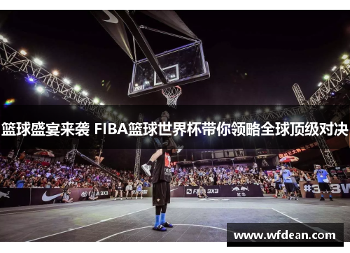 篮球盛宴来袭 FIBA篮球世界杯带你领略全球顶级对决