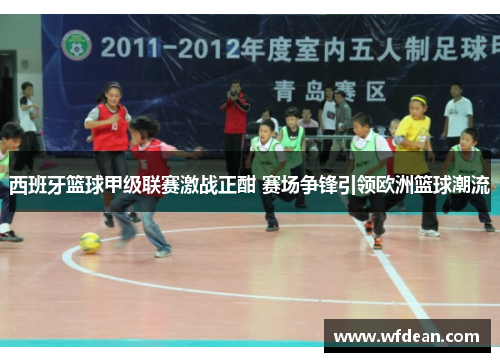 西班牙篮球甲级联赛激战正酣 赛场争锋引领欧洲篮球潮流